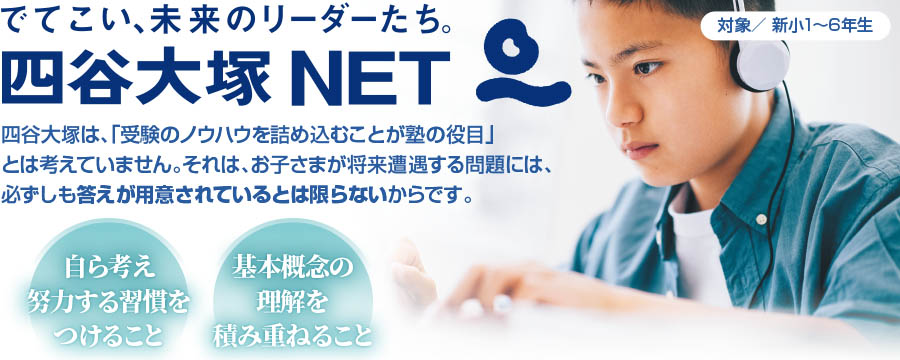 でてこい、未来のリーダーたち。　四谷大塚NET　対象／ 新小1〜6年生　四谷大塚は、「受験のノウハウを詰め込むことが塾の役目」とは考えていません。それは、お子さまが将来遭遇する問題には、必ずしも答えが用意されているとは限らないからです。